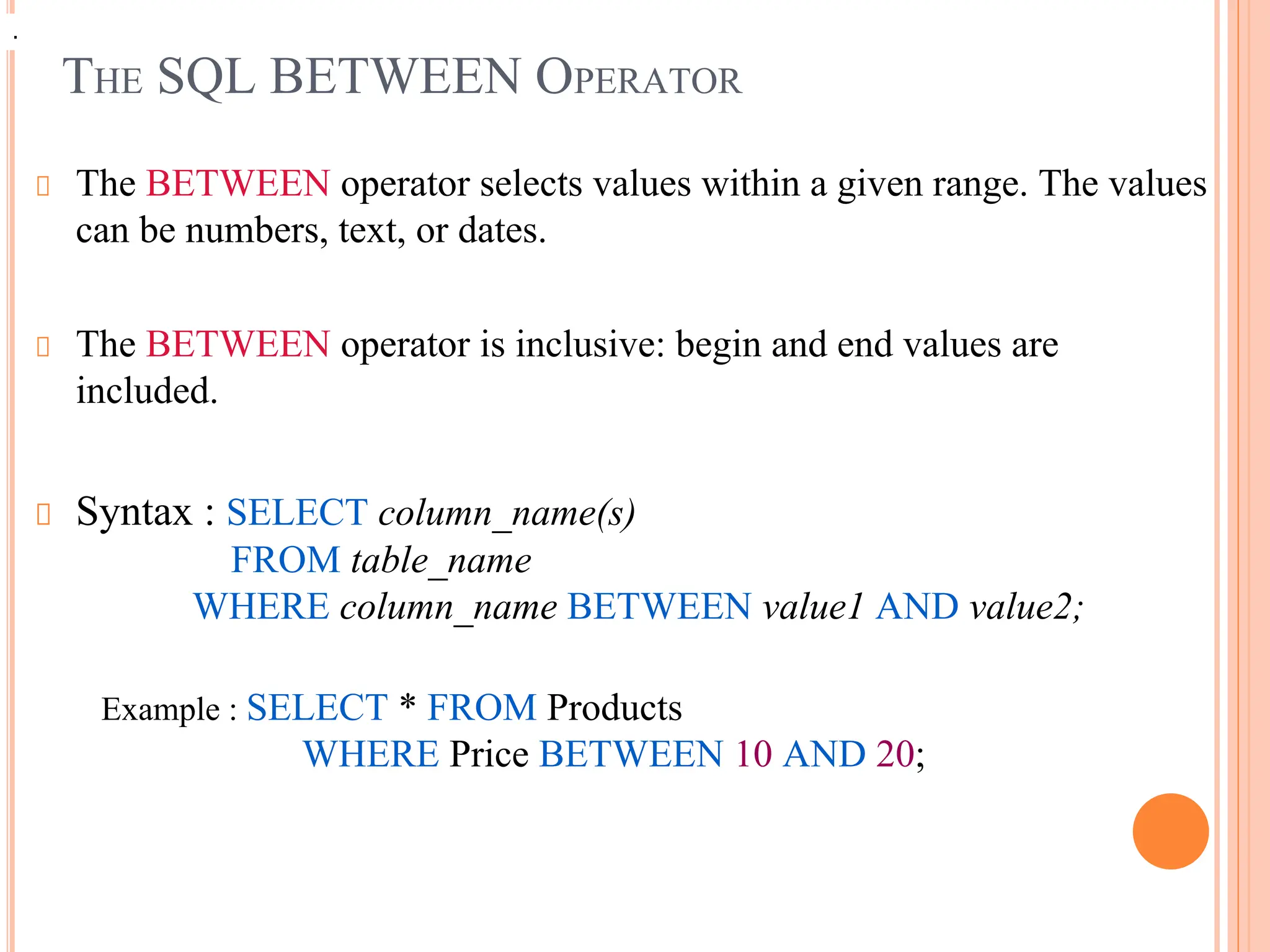 THE SQL BETWEEN OPERATOR
The BETWEEN operator selects values within a given range. The values
can be numbers, text, or dates.
The BETWEEN operator is inclusive: begin and end values are
included.
Syntax : SELECT column_name(s)
FROM table_name
WHERE column_name BETWEEN value1 AND value2;
Example : SELECT * FROM Products
WHERE Price BETWEEN 10 AND 20;
.
.
 
