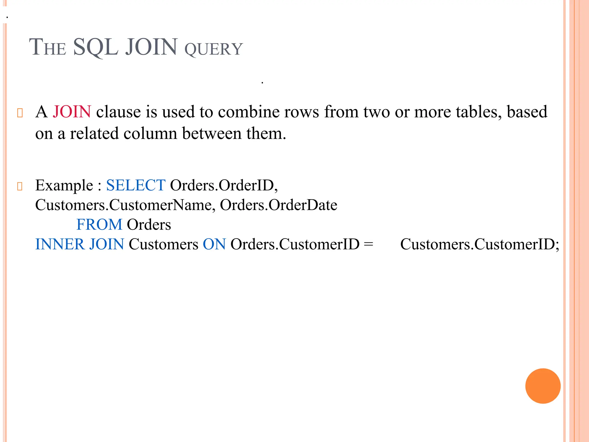 THE SQL JOIN QUERY
A JOIN clause is used to combine rows from two or more tables, based
on a related column between them.
Example : SELECT Orders.OrderID,
Customers.CustomerName, Orders.OrderDate
FROM Orders
INNER JOIN Customers ON Orders.CustomerID = Customers.CustomerID;
.
.
 