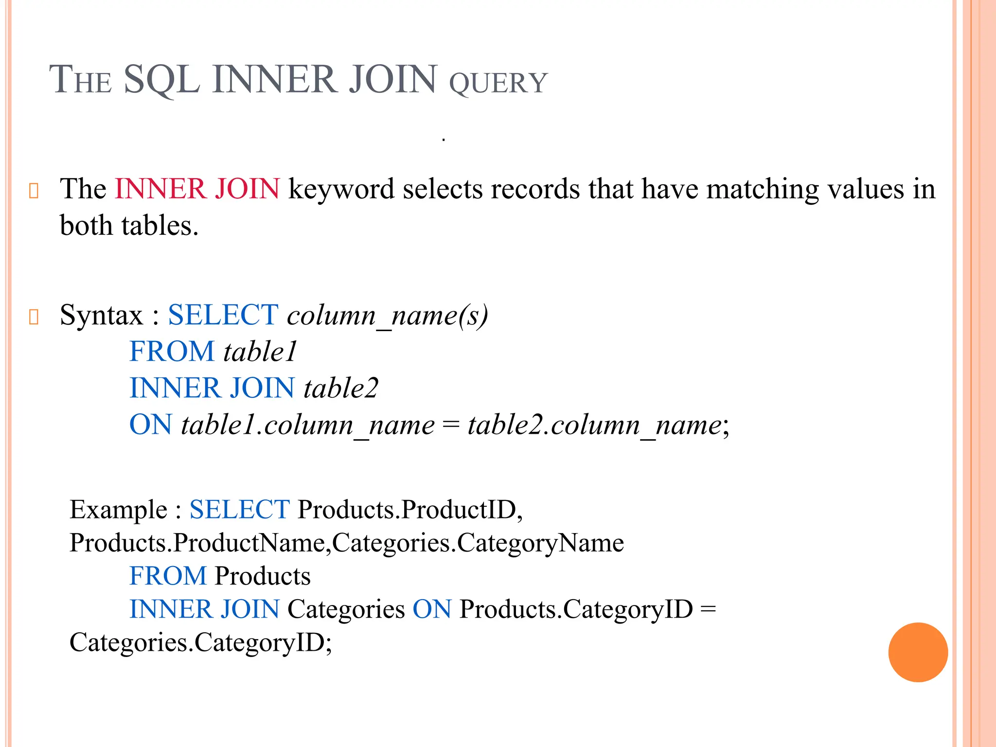 THE SQL INNER JOIN QUERY
The INNER JOIN keyword selects records that have matching values in
both tables.
Syntax : SELECT column_name(s)
FROM table1
INNER JOIN table2
ON table1.column_name = table2.column_name;
Example : SELECT Products.ProductID,
Products.ProductName,Categories.CategoryName
FROM Products
INNER JOIN Categories ON Products.CategoryID =
Categories.CategoryID;
.
 