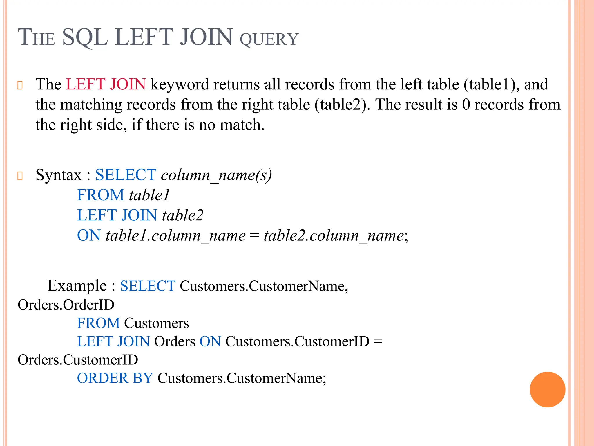 THE SQL LEFT JOIN QUERY
The LEFT JOIN keyword returns all records from the left table (table1), and
the matching records from the right table (table2). The result is 0 records from
the right side, if there is no match.
Syntax : SELECT column_name(s)
FROM table1
LEFT JOIN table2
ON table1.column_name = table2.column_name;
Example : SELECT Customers.CustomerName,
Orders.OrderID
FROM Customers
LEFT JOIN Orders ON Customers.CustomerID =
Orders.CustomerID
ORDER BY Customers.CustomerName;
.
 