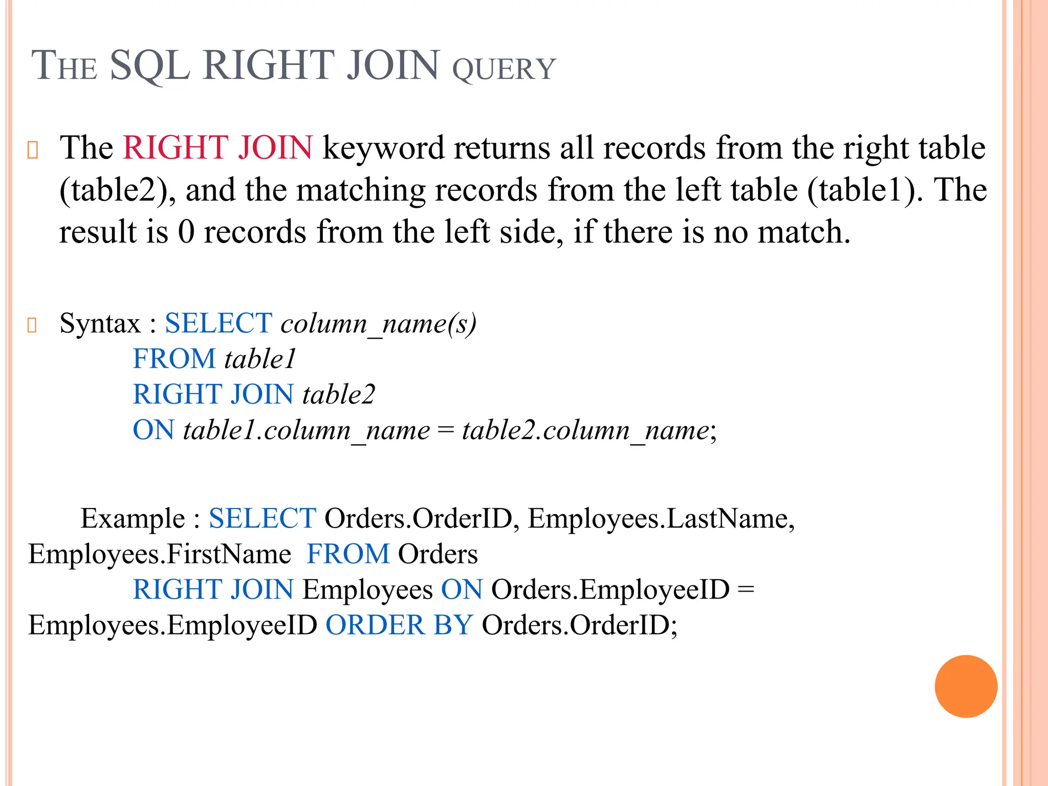 THE SQL RIGHT JOIN QUERY
The RIGHT JOIN keyword returns all records from the right table
(table2), and the matching records from the left table (table1). The
result is 0 records from the left side, if there is no match.
Syntax : SELECT column_name(s)
FROM table1
RIGHT JOIN table2
ON table1.column_name = table2.column_name;
Example : SELECT Orders.OrderID, Employees.LastName,
Employees.FirstName FROM Orders
RIGHT JOIN Employees ON Orders.EmployeeID =
Employees.EmployeeID ORDER BY Orders.OrderID;
.
 