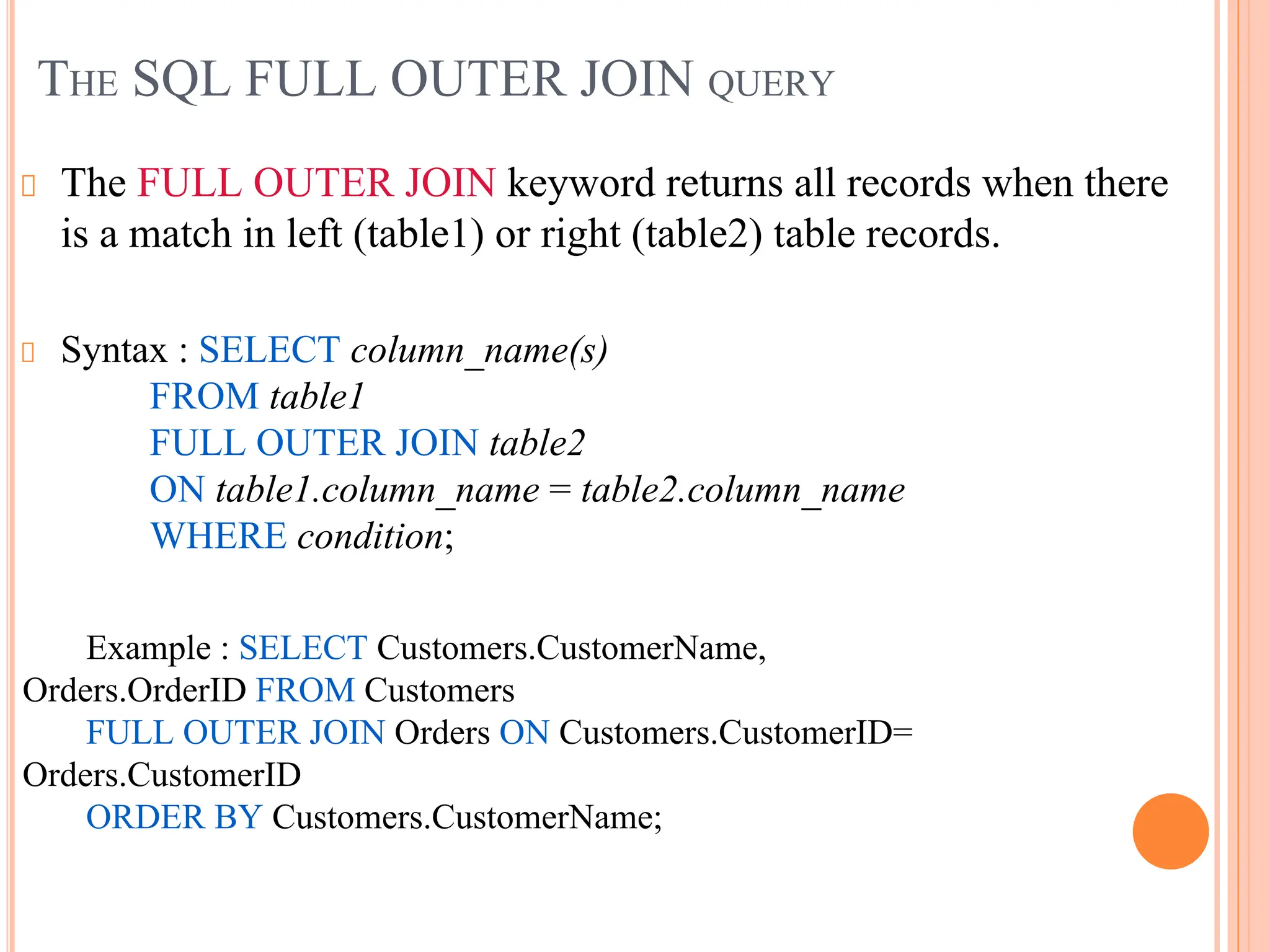 THE SQL FULL OUTER JOIN QUERY
The FULL OUTER JOIN keyword returns all records when there
is a match in left (table1) or right (table2) table records.
Syntax : SELECT column_name(s)
FROM table1
FULL OUTER JOIN table2
ON table1.column_name = table2.column_name
WHERE condition;
Example : SELECT Customers.CustomerName,
Orders.OrderID FROM Customers
FULL OUTER JOIN Orders ON Customers.CustomerID=
Orders.CustomerID
ORDER BY Customers.CustomerName;
.
 