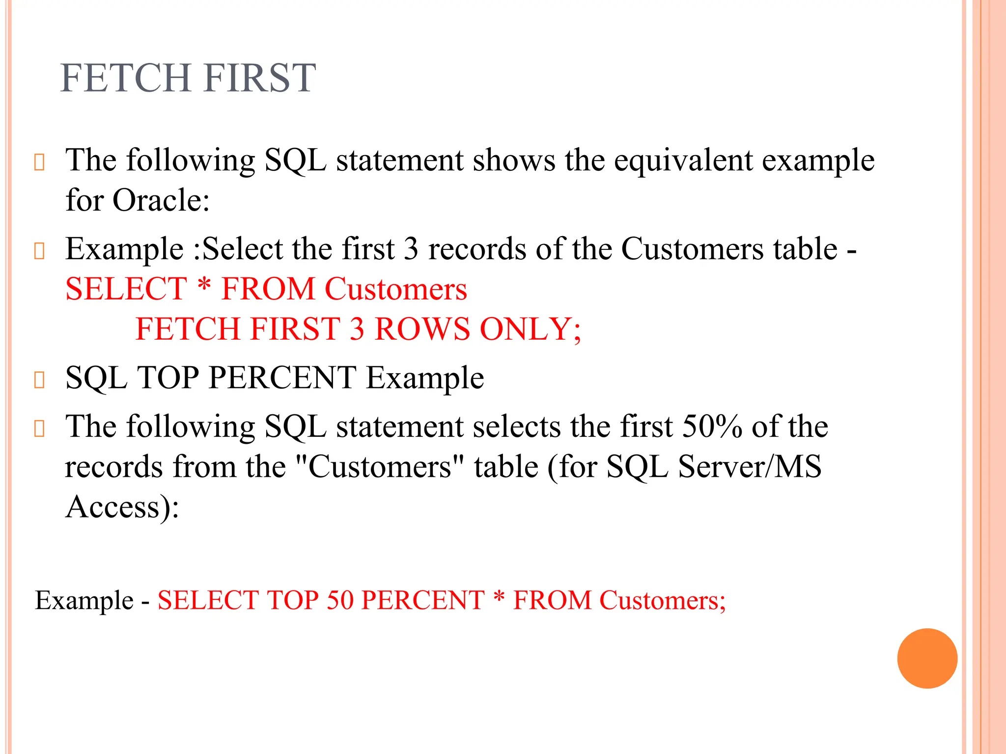 FETCH FIRST
The following SQL statement shows the equivalent example
for Oracle:
Example :Select the first 3 records of the Customers table -
SELECT * FROM Customers
FETCH FIRST 3 ROWS ONLY;
SQL TOP PERCENT Example
The following SQL statement selects the first 50% of the
records from the "Customers" table (for SQL Server/MS
Access):
Example - SELECT TOP 50 PERCENT * FROM Customers;
 