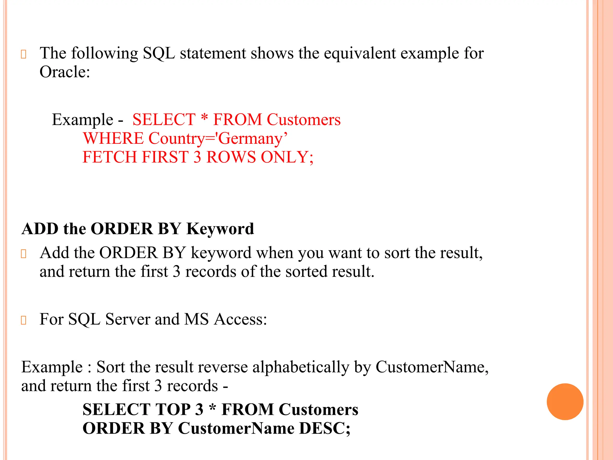 The following SQL statement shows the equivalent example for
Oracle:
Example - SELECT * FROM Customers
WHERE Country='Germany’
FETCH FIRST 3 ROWS ONLY;
ADD the ORDER BY Keyword
Add the ORDER BY keyword when you want to sort the result,
and return the first 3 records of the sorted result.
For SQL Server and MS Access:
Example : Sort the result reverse alphabetically by CustomerName,
and return the first 3 records -
SELECT TOP 3 * FROM Customers
ORDER BY CustomerName DESC;
 