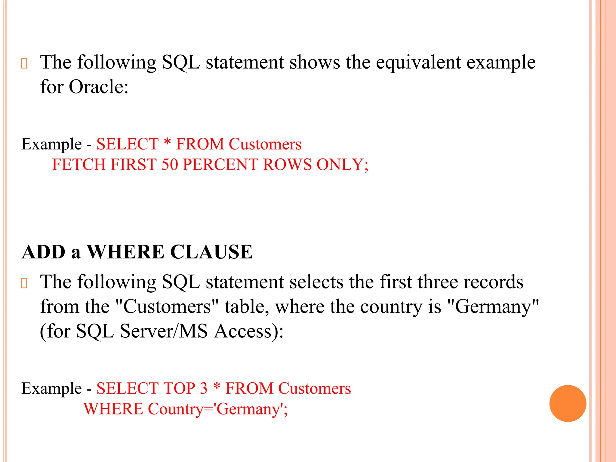 The following SQL statement shows the equivalent example
for Oracle:
Example - SELECT * FROM Customers
FETCH FIRST 50 PERCENT ROWS ONLY;
ADD a WHERE CLAUSE
The following SQL statement selects the first three records
from the "Customers" table, where the country is "Germany"
(for SQL Server/MS Access):
Example - SELECT TOP 3 * FROM Customers
WHERE Country='Germany';
 