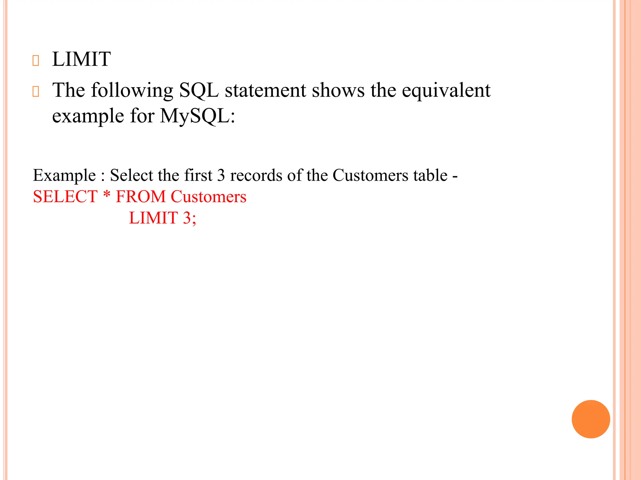 LIMIT
The following SQL statement shows the equivalent
example for MySQL:
Example : Select the first 3 records of the Customers table -
SELECT * FROM Customers
LIMIT 3;
 