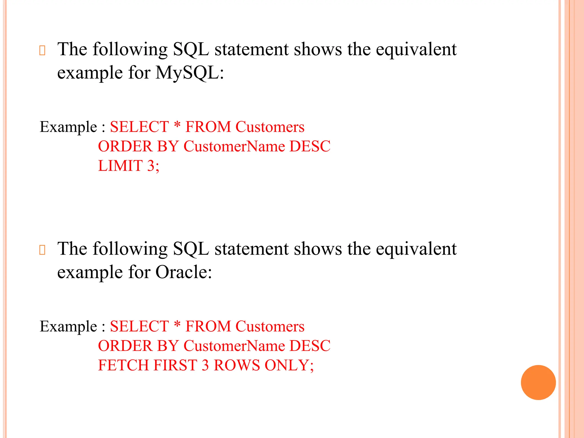 The following SQL statement shows the equivalent
example for MySQL:
Example : SELECT * FROM Customers
ORDER BY CustomerName DESC
LIMIT 3;
The following SQL statement shows the equivalent
example for Oracle:
Example : SELECT * FROM Customers
ORDER BY CustomerName DESC
FETCH FIRST 3 ROWS ONLY;
 
