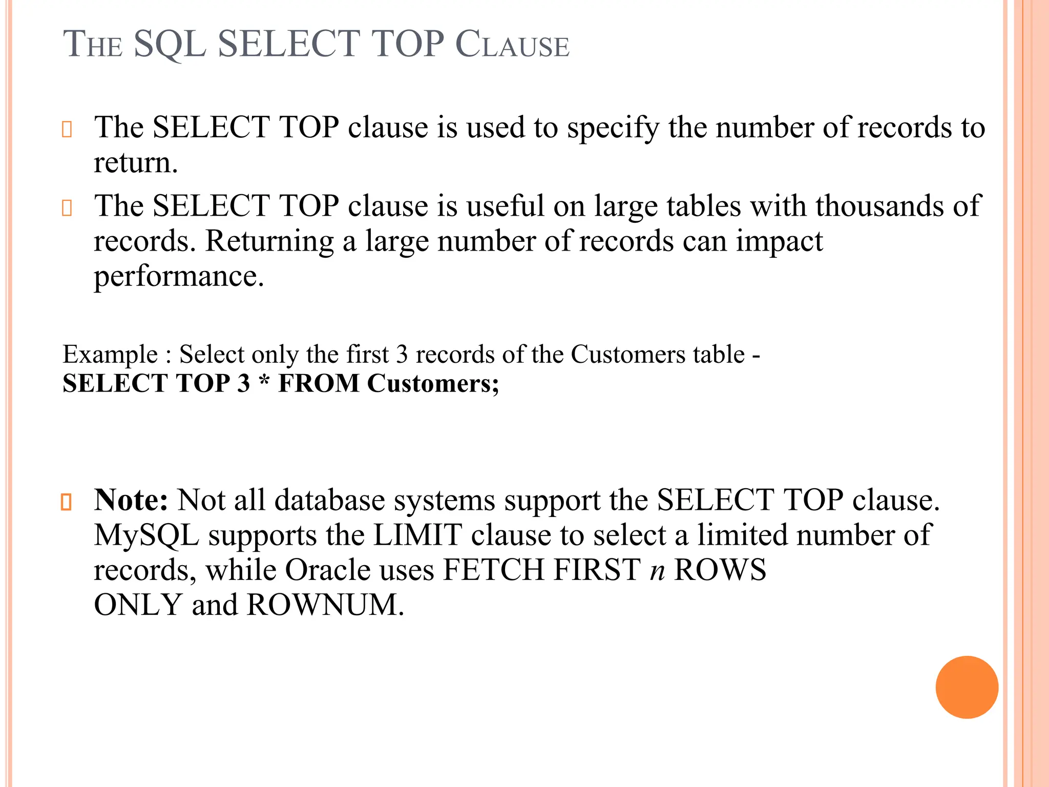 THE SQL SELECT TOP CLAUSE
The SELECT TOP clause is used to specify the number of records to
return.
The SELECT TOP clause is useful on large tables with thousands of
records. Returning a large number of records can impact
performance.
Example : Select only the first 3 records of the Customers table -
SELECT TOP 3 * FROM Customers;
Note: Not all database systems support the SELECT TOP clause.
MySQL supports the LIMIT clause to select a limited number of
records, while Oracle uses FETCH FIRST n ROWS
ONLY and ROWNUM.
 