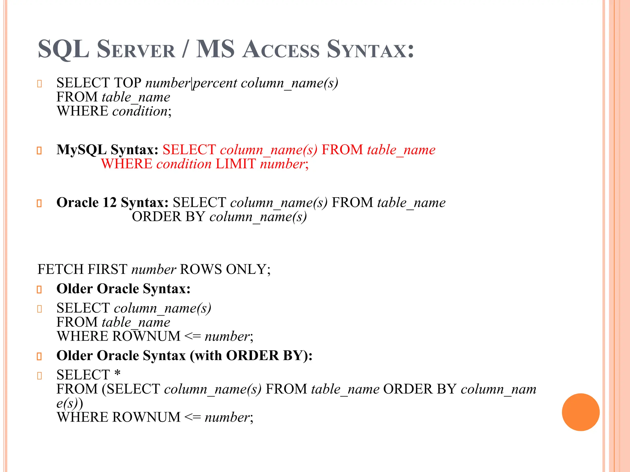 SQL SERVER / MS ACCESS SYNTAX:
SELECT TOP number|percent column_name(s)
FROM table_name
WHERE condition;
MySQL Syntax: SELECT column_name(s) FROM table_name
WHERE condition LIMIT number;
Oracle 12 Syntax: SELECT column_name(s) FROM table_name
ORDER BY column_name(s)
FETCH FIRST number ROWS ONLY;
Older Oracle Syntax:
SELECT column_name(s)
FROM table_name
WHERE ROWNUM <= number;
Older Oracle Syntax (with ORDER BY):
SELECT *
FROM (SELECT column_name(s) FROM table_name ORDER BY column_nam
e(s))
WHERE ROWNUM <= number;
 