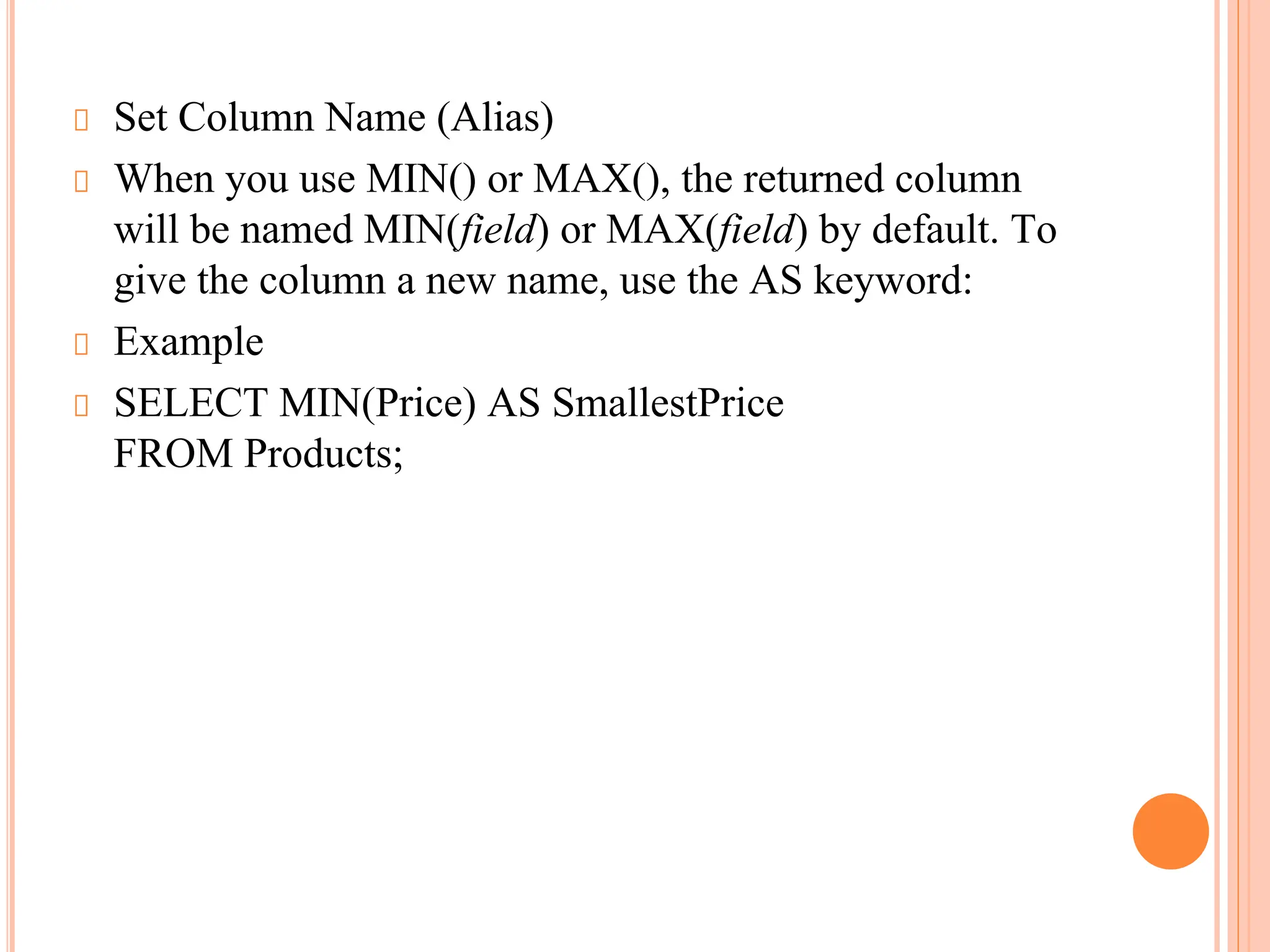 Set Column Name (Alias)
When you use MIN() or MAX(), the returned column
will be named MIN(field) or MAX(field) by default. To
give the column a new name, use the AS keyword:
Example
SELECT MIN(Price) AS SmallestPrice
FROM Products;
 