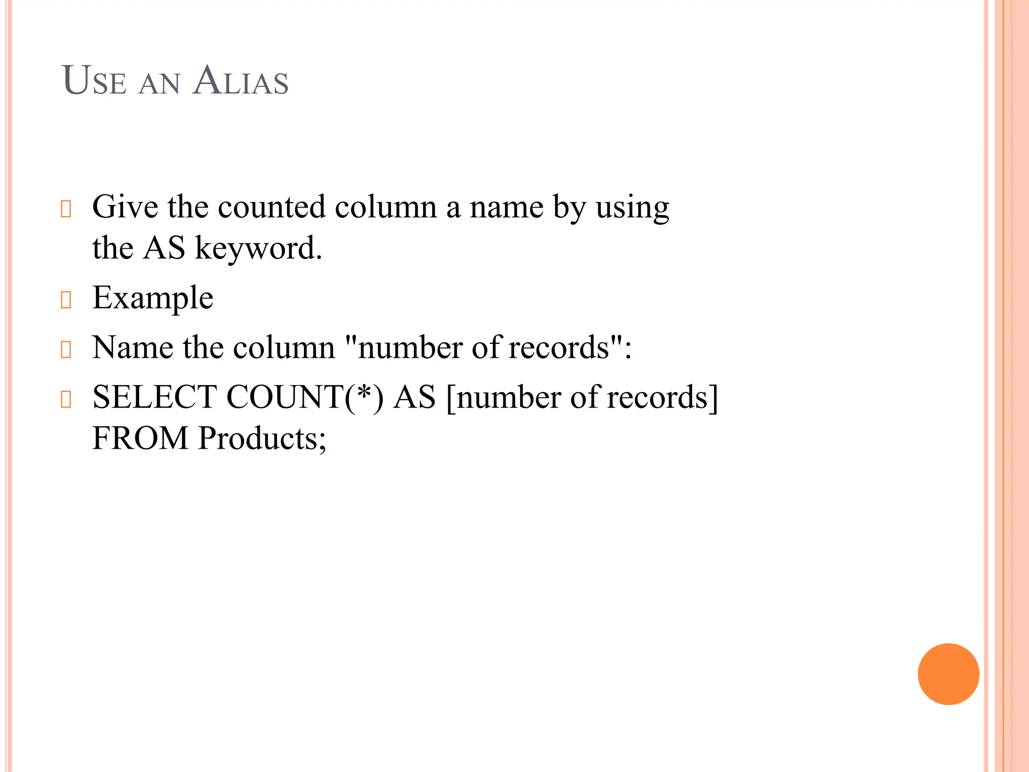 USE AN ALIAS
Give the counted column a name by using
the AS keyword.
Example
Name the column "number of records":
SELECT COUNT(*) AS [number of records]
FROM Products;
 