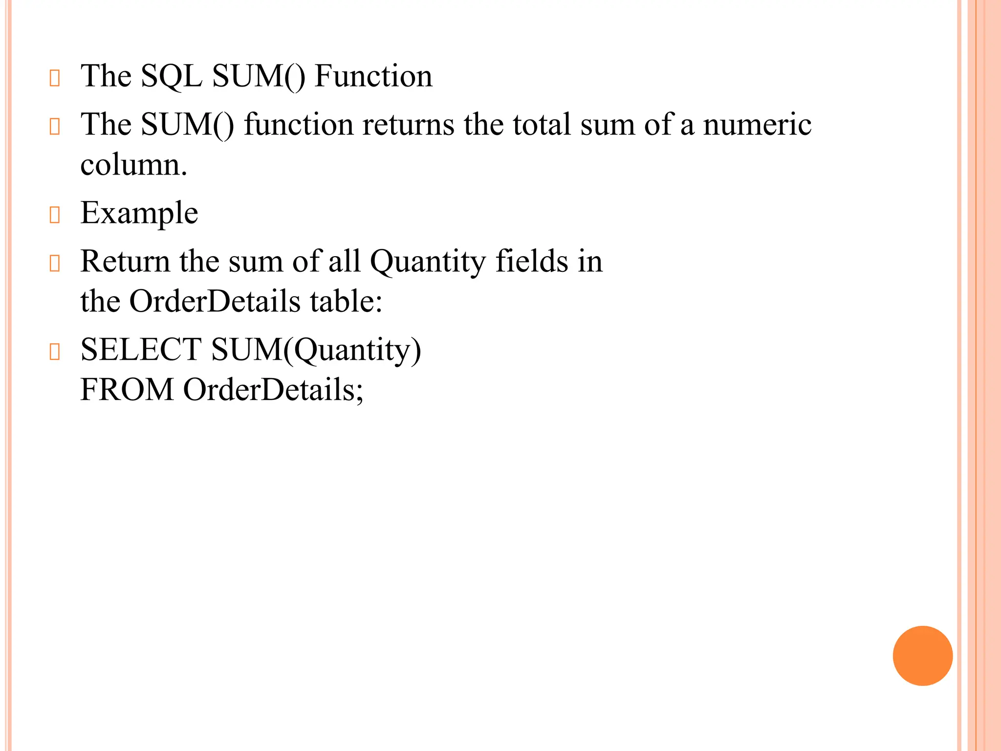 The SQL SUM() Function
The SUM() function returns the total sum of a numeric
column.
Example
Return the sum of all Quantity fields in
the OrderDetails table:
SELECT SUM(Quantity)
FROM OrderDetails;
 