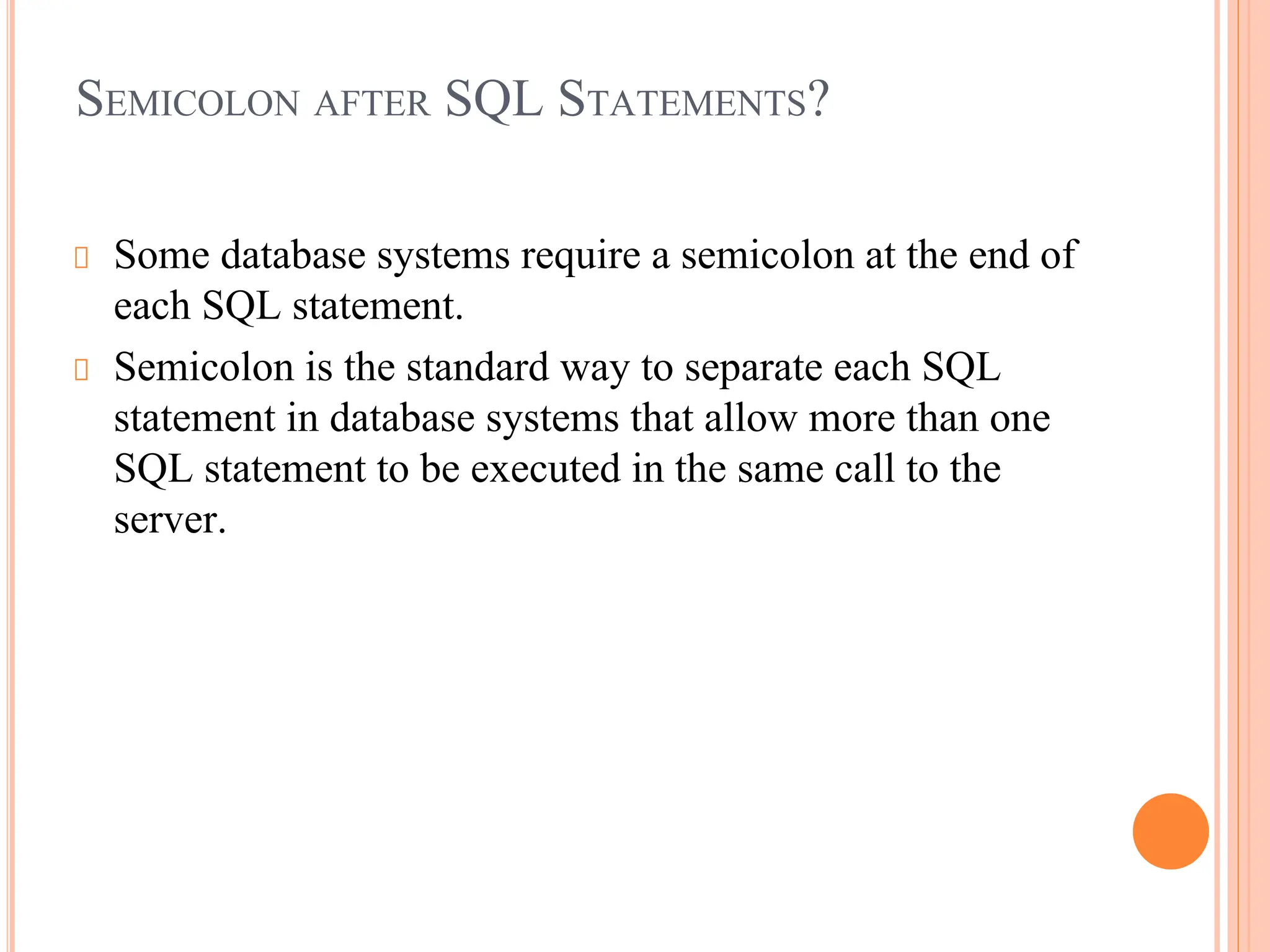 SEMICOLON AFTER SQL STATEMENTS?
Some database systems require a semicolon at the end of
each SQL statement.
Semicolon is the standard way to separate each SQL
statement in database systems that allow more than one
SQL statement to be executed in the same call to the
server.
 