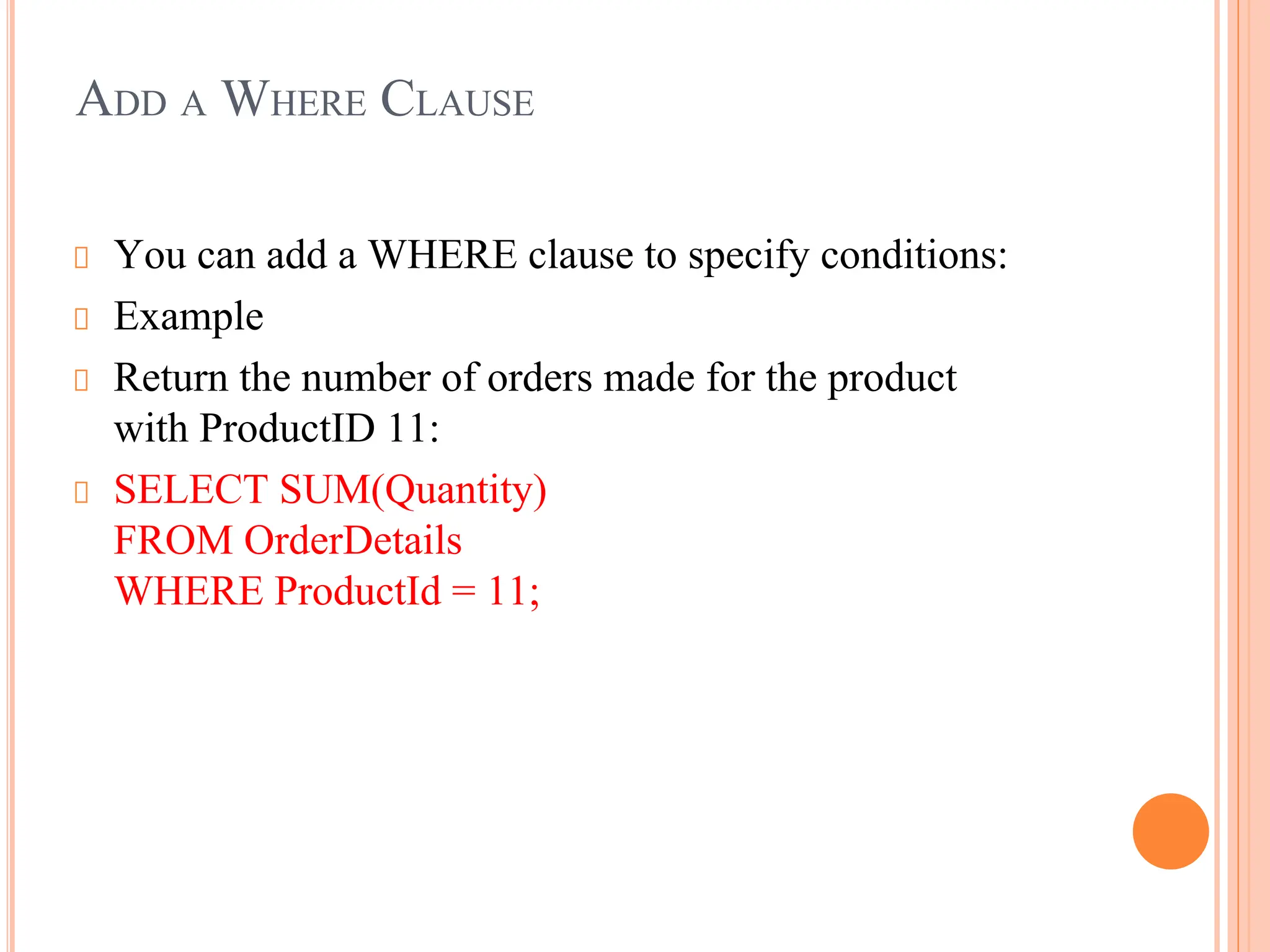 ADD A WHERE CLAUSE
You can add a WHERE clause to specify conditions:
Example
Return the number of orders made for the product
with ProductID 11:
SELECT SUM(Quantity)
FROM OrderDetails
WHERE ProductId = 11;
 