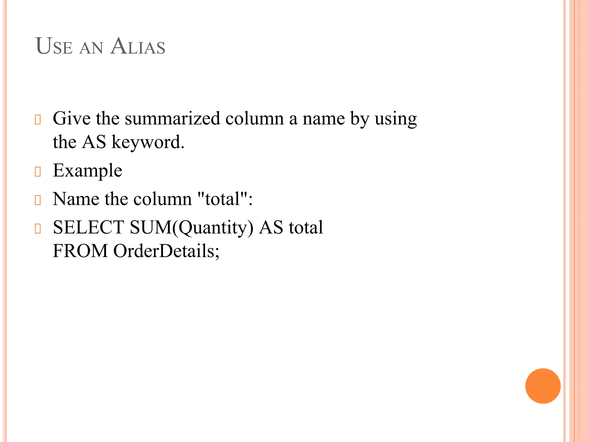USE AN ALIAS
Give the summarized column a name by using
the AS keyword.
Example
Name the column "total":
SELECT SUM(Quantity) AS total
FROM OrderDetails;
 