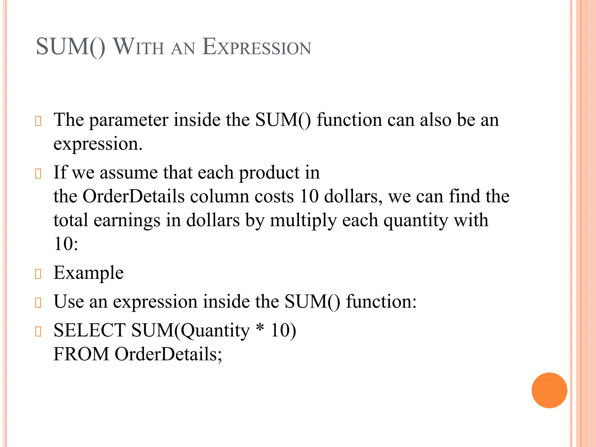 SUM() WITH AN EXPRESSION
The parameter inside the SUM() function can also be an
expression.
If we assume that each product in
the OrderDetails column costs 10 dollars, we can find the
total earnings in dollars by multiply each quantity with
10:
Example
Use an expression inside the SUM() function:
SELECT SUM(Quantity * 10)
FROM OrderDetails;
 