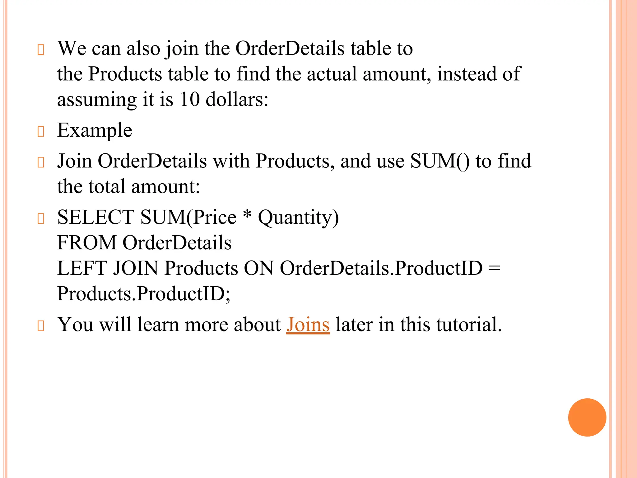 We can also join the OrderDetails table to
the Products table to find the actual amount, instead of
assuming it is 10 dollars:
Example
Join OrderDetails with Products, and use SUM() to find
the total amount:
SELECT SUM(Price * Quantity)
FROM OrderDetails
LEFT JOIN Products ON OrderDetails.ProductID =
Products.ProductID;
You will learn more about Joins later in this tutorial.
 