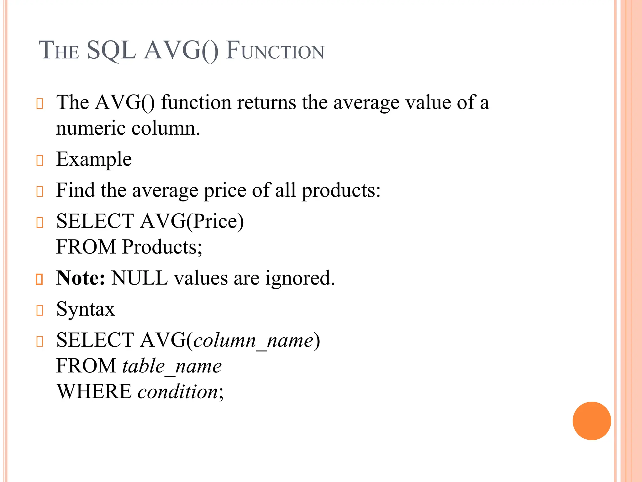 THE SQL AVG() FUNCTION
The AVG() function returns the average value of a
numeric column.
Example
Find the average price of all products:
SELECT AVG(Price)
FROM Products;
Note: NULL values are ignored.
Syntax
SELECT AVG(column_name)
FROM table_name
WHERE condition;
 