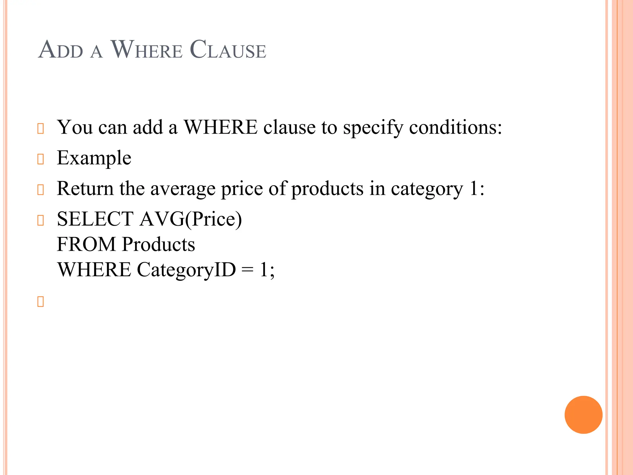 ADD A WHERE CLAUSE
You can add a WHERE clause to specify conditions:
Example
Return the average price of products in category 1:
SELECT AVG(Price)
FROM Products
WHERE CategoryID = 1;
 