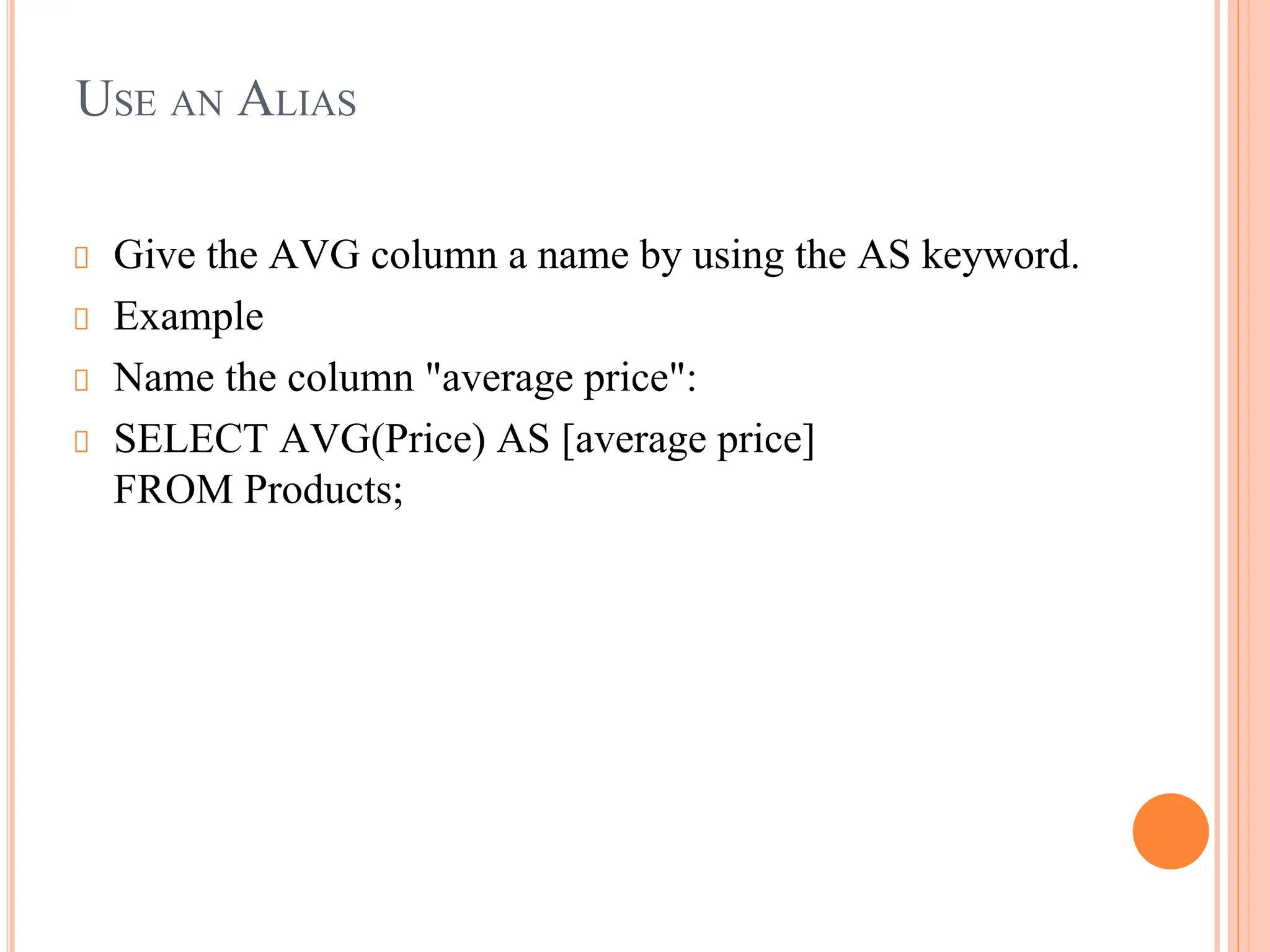 USE AN ALIAS
Give the AVG column a name by using the AS keyword.
Example
Name the column "average price":
SELECT AVG(Price) AS [average price]
FROM Products;
 