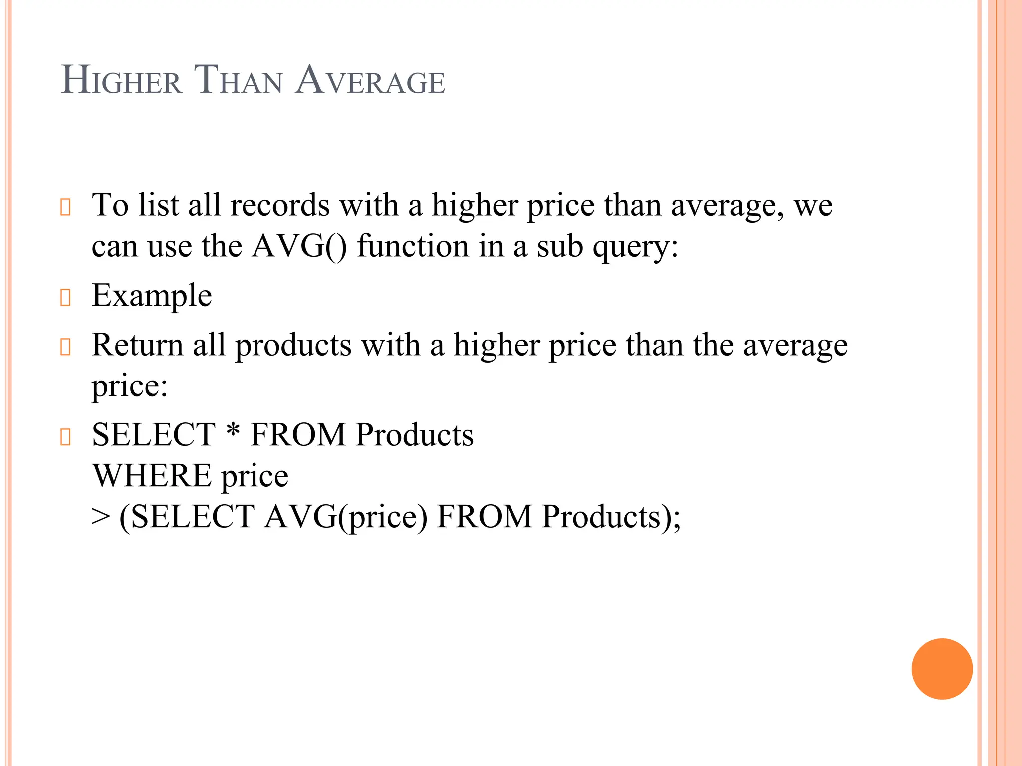HIGHER THAN AVERAGE
To list all records with a higher price than average, we
can use the AVG() function in a sub query:
Example
Return all products with a higher price than the average
price:
SELECT * FROM Products
WHERE price
> (SELECT AVG(price) FROM Products);
 