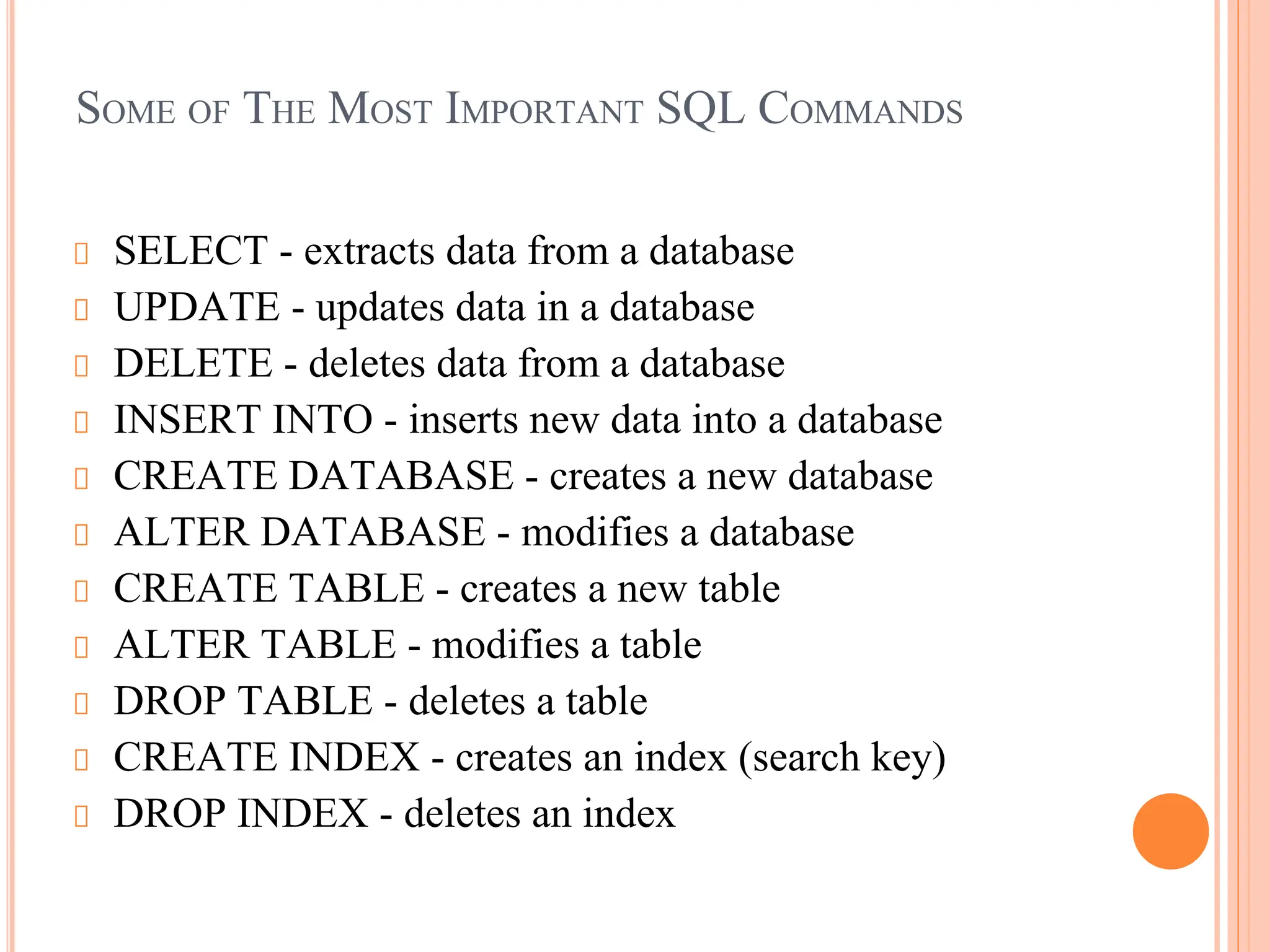 SOME OF THE MOST IMPORTANT SQL COMMANDS
SELECT - extracts data from a database
UPDATE - updates data in a database
DELETE - deletes data from a database
INSERT INTO - inserts new data into a database
CREATE DATABASE - creates a new database
ALTER DATABASE - modifies a database
CREATE TABLE - creates a new table
ALTER TABLE - modifies a table
DROP TABLE - deletes a table
CREATE INDEX - creates an index (search key)
DROP INDEX - deletes an index
 