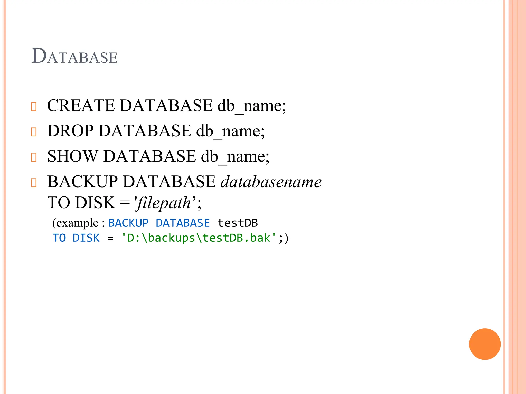DATABASE
CREATE DATABASE db_name;
DROP DATABASE db_name;
SHOW DATABASE db_name;
BACKUP DATABASE databasename
TO DISK = 'filepath’;
(example : BACKUP DATABASE testDB
TO DISK = 'D:backupstestDB.bak';)
 