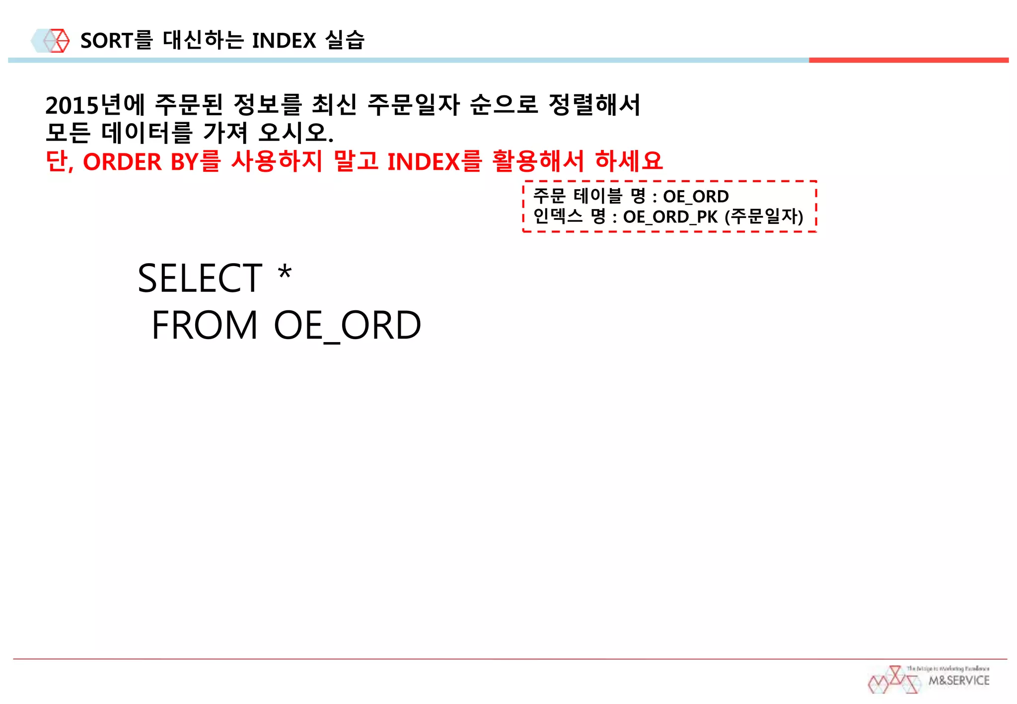 SORT를 대신하는 INDEX 실습
2015년에 주문된 정보를 최신 주문일자 순으로 정렬해서
모든 데이터를 가져 오시오.
단, ORDER BY를 사용하지 말고 INDEX를 활용해서 하세요
주문 테이블 명 : OE_ORD
인덱스 명 : OE_ORD_PK (주문일자)
SELECT *
FROM OE_ORD
 