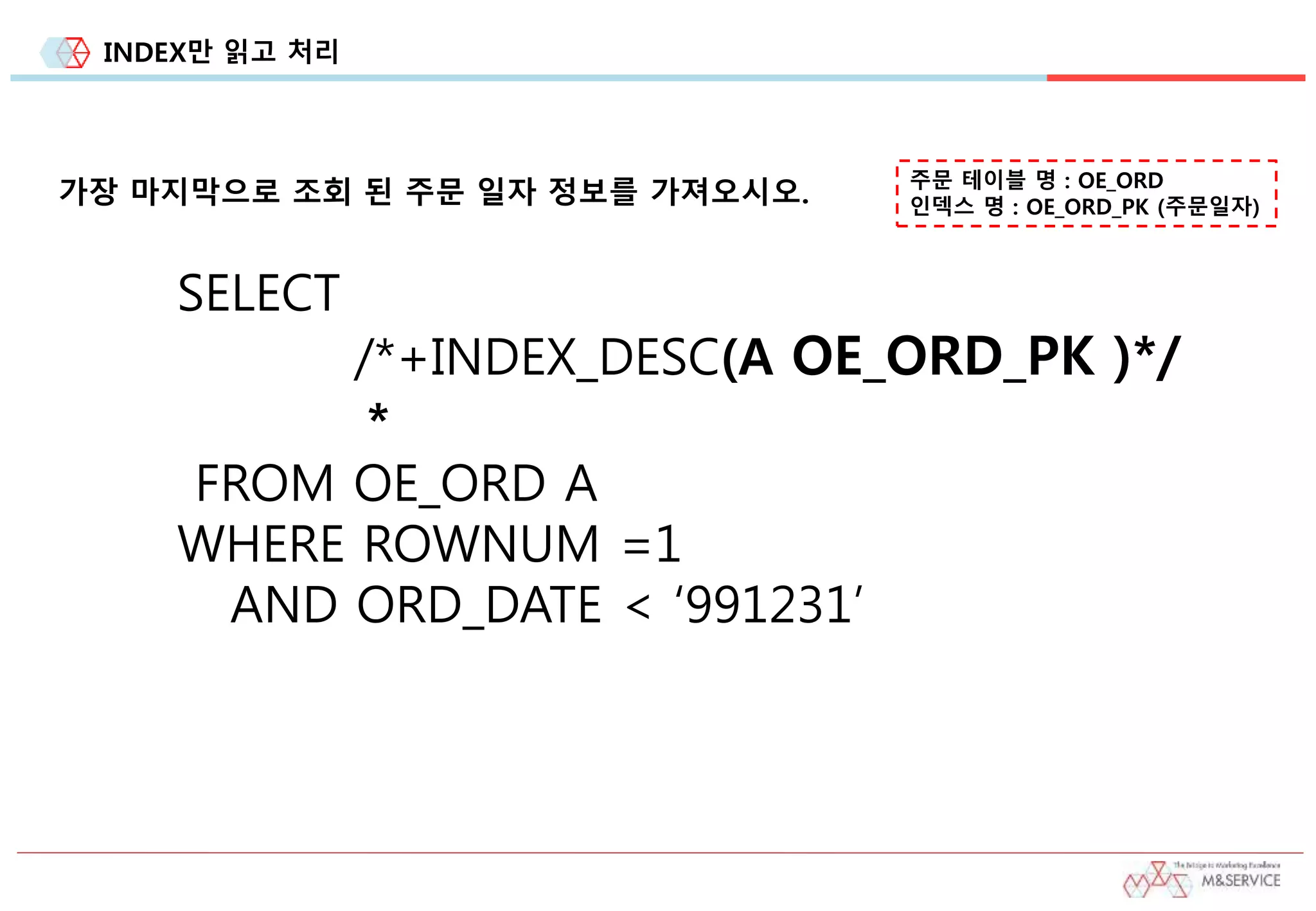 INDEX만 읽고 처리
가장 마지막으로 조회 된 주문 일자 정보를 가져오시오. 주문 테이블 명 : OE_ORD
인덱스 명 : OE_ORD_PK (주문일자)
SELECT
/*+INDEX_DESC(A OE_ORD_PK )*/
*
FROM OE_ORD A
WHERE ROWNUM =1
AND ORD_DATE < ‘991231’
 