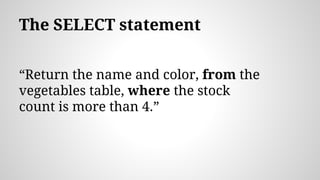 The SELECT statement
“Return the name and color, from the
vegetables table, where the stock
count is more than 4.”
 