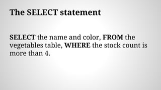 The SELECT statement
SELECT the name and color, FROM the
vegetables table, WHERE the stock count is
more than 4.
 
