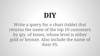 Write a query for a chart (table) that
returns the name of the top 10 customers
by qty. of boxes, whose level is either
gold or bronze. Also include the name of
their PS.
DIY
 