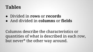 Tables
● Divided in rows or records
● And divided in columns or fields
Columns describe the characteristics or
quantities of what is described in each row,
but never* the other way around.
 