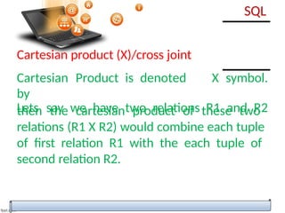 then the cartesian product of these two
relations (R1 X R2) would combine each tuple
of first relation R1 with the each tuple of
second relation R2.
SQL
Cartesian product (X)/cross joint
Cartesian Product is denoted
by
X symbol.
Lets say we have two relations R1 and R2
 