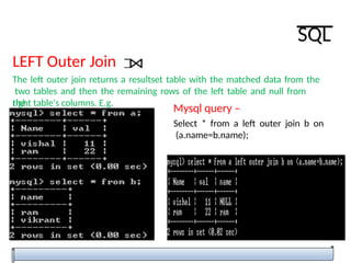 LEFT Outer Join
The left outer join returns a resultset table with the matched data from the
two tables and then the remaining rows of the left table and null from
the
right table's columns. E.g.
Mysql query –
Select * from a left outer join b on
(a.name=b.name);
SQL
 