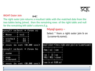 RIGHT Outer Join
The right outer join returns a resultset table with the matched data from the
two tables being joined, then the remaining rows of the right table and null
for the remaining left table's columns.E.g.
Mysql query –
Select * from a right outer join b on
(a.name=b.name);
SQL
 
