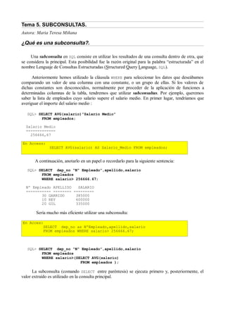 Tema 5. SUBCONSULTAS.
Autora: Maria Teresa Miñana

¿Qué es una subconsulta?.

     Una subconsulta en SQL consiste en utilizar los resultados de una consulta dentro de otra, que
se considera la principal. Esta posibilidad fue la razón original para la palabra “estructurada” en el
nombre Lenguaje de Consultas Estructuradas (Structured Query Language, SQL).

      Anteriormente hemos utilizado la cláusula WHERE para seleccionar los datos que deseábamos
comparando un valor de una columna con una constante, o un grupo de ellas. Si los valores de
dichas constantes son desconocidos, normalmente por proceder de la aplicación de funciones a
determinadas columnas de la tabla, tendremos que utilizar subconsultas. Por ejemplo, queremos
saber la lista de empleados cuyo salario supere el salario medio. En primer lugar, tendríamos que
averiguar el importe del salario medio :

   SQL> SELECT AVG(salario)”Salario Medio”
         FROM empleados;

  Salario Medio
  -------------
    256666,67

En Access:
               SELECT AVG(salario) AS Salario_Medio FROM empleados;


       A continuación, anotarlo en un papel o recordarlo para la siguiente sentencia:
   SQL> SELECT dep_no “Nº Empleado”,apellido,salario
         FROM empleados
         WHERE salario> 256666.67;

  Nº Empleado APELLIDO   SALARIO
  ----------- -------- ---------
         30 GARRIDO     385000
         10 REY         600000
         20 GIL         335000

        Sería mucho más eficiente utilizar una subconsulta:

En Acces:
         SELECT dep_no as NºEmpleado,apellido,salario
         FROM empleados WHERE salario> 256666.67;



   SQL> SELECT dep_no “Nº Empleado”,apellido,salario
         FROM empleados
         WHERE salario>(SELECT AVG(salario)
                          FROM empleados );

      La subconsulta (comando SELECT entre paréntesis) se ejecuta primero y, posteriormente, el
valor extraído es utilizado en la consulta principal.
 