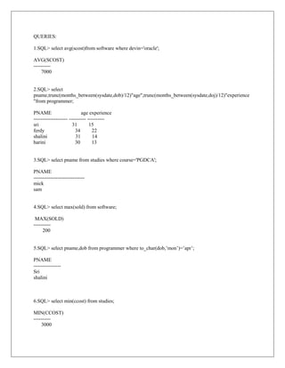 QUERIES:

1.SQL> select avg(scost)from software where devin='oracle';

AVG(SCOST)
----------
     7000


2.SQL> select
pname,trunc(months_between(sysdate,dob)/12)"age",trunc(months_between(sysdate,doj)/12)"experience
"from programmer;

PNAME                       age experience
-------------------- ---------- ----------
sri                    31        15
ferdy                    34        22
shalini                  31        14
harini                   30        13


3.SQL> select pname from studies where course='PGDCA';

PNAME
------------------------------
mick
sam


4.SQL> select max(sold) from software;

 MAX(SOLD)
----------
     200


5.SQL> select pname,dob from programmer where to_char(dob,’mon’)=’apr’;

PNAME
----------------
Sri
shalini



6.SQL> select min(ccost) from studies;

MIN(CCOST)
----------
     3000
 