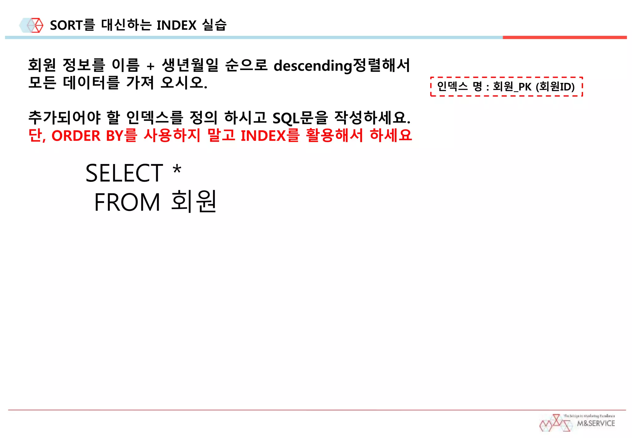 SORT를 대신하는 INDEX 실습
회원 정보를 이름 + 생년월일 순으로 descending정렬해서
모든 데이터를 가져 오시오.
추가되어야 할 인덱스를 정의 하시고 SQL문을 작성하세요.
단, ORDER BY를 사용하지 말고 INDEX를 활용해서 하세요
인덱스 명 : 회원_PK (회원ID)
SELECT *
FROM 회원
 