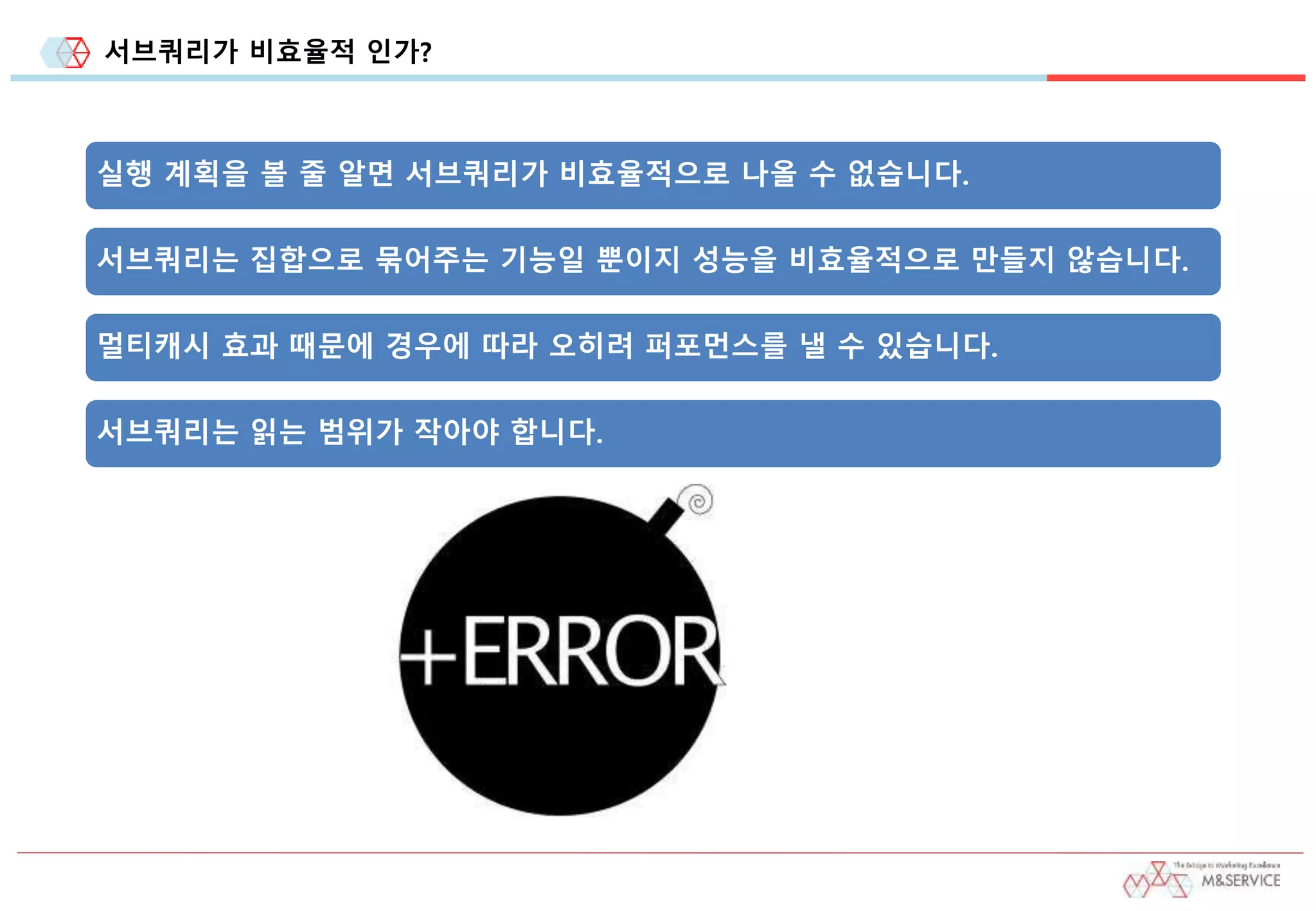 서브쿼리가 비효율적 인가?
실행 계획을 볼 줄 알면 서브쿼리가 비효율적으로 나올 수 없습니다.
서브쿼리는 집합으로 묶어주는 기능일 뿐이지 성능을 비효율적으로 만들지 않습니다.
멀티캐시 효과 때문에 경우에 따라 오히려 퍼포먼스를 낼 수 있습니다.
서브쿼리는 읽는 범위가 작아야 합니다.
 