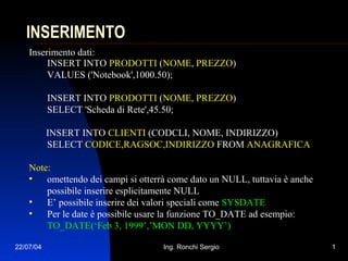22/07/04 Ing. Ronchi Sergio 1
INSERIMENTO
Inserimento dati:
INSERT INTO PRODOTTI (NOME, PREZZO)
VALUES ('Notebook',1000.50);
INSERT INTO PRODOTTI (NOME, PREZZO)
SELECT 'Scheda di Rete',45.50;
INSERT INTO CLIENTI (CODCLI, NOME, INDIRIZZO)
SELECT CODICE,RAGSOC,INDIRIZZO FROM ANAGRAFICA
Note:
• omettendo dei campi si otterrà come dato un NULL, tuttavia è anche
possibile inserire esplicitamente NULL
• E’ possibile inserire dei valori speciali come SYSDATE
• Per le date è possibile usare la funzione TO_DATE ad esempio:
TO_DATE(‘Feb 3, 1999’,’MON DD, YYYY’)
 