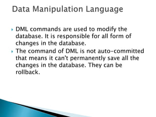  DML commands are used to modify the
database. It is responsible for all form of
changes in the database.
 The command of DML is not auto-committed
that means it can't permanently save all the
changes in the database. They can be
rollback.
 