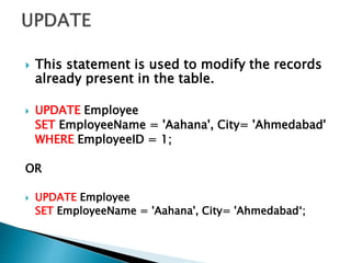  This statement is used to modify the records
already present in the table.
 UPDATE Employee
SET EmployeeName = 'Aahana', City= 'Ahmedabad'
WHERE EmployeeID = 1;
OR
 UPDATE Employee
SET EmployeeName = 'Aahana', City= 'Ahmedabad‘;
 