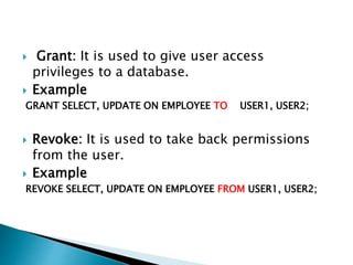 Grant: It is used to give user access
privileges to a database.
 Example
GRANT SELECT, UPDATE ON EMPLOYEE TO USER1, USER2;
 Revoke: It is used to take back permissions
from the user.
 Example
REVOKE SELECT, UPDATE ON EMPLOYEE FROM USER1, USER2;
 