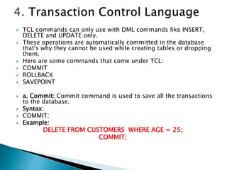  TCL commands can only use with DML commands like INSERT,
DELETE and UPDATE only.
 These operations are automatically committed in the database
that's why they cannot be used while creating tables or dropping
them.
 Here are some commands that come under TCL:
 COMMIT
 ROLLBACK
 SAVEPOINT
 a. Commit: Commit command is used to save all the transactions
to the database.
 Syntax:
 COMMIT;
 Example:
DELETE FROM CUSTOMERS WHERE AGE = 25;
COMMIT;
 