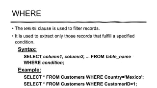 WHERE
• The WHERE clause is used to filter records.
• It is used to extract only those records that fulfill a specified
condition.
Syntax:
SELECT column1, column2, ... FROM table_name
WHERE condition;
Example:
SELECT * FROM Customers WHERE Country='Mexico';
SELECT * FROM Customers WHERE CustomerID=1;
 