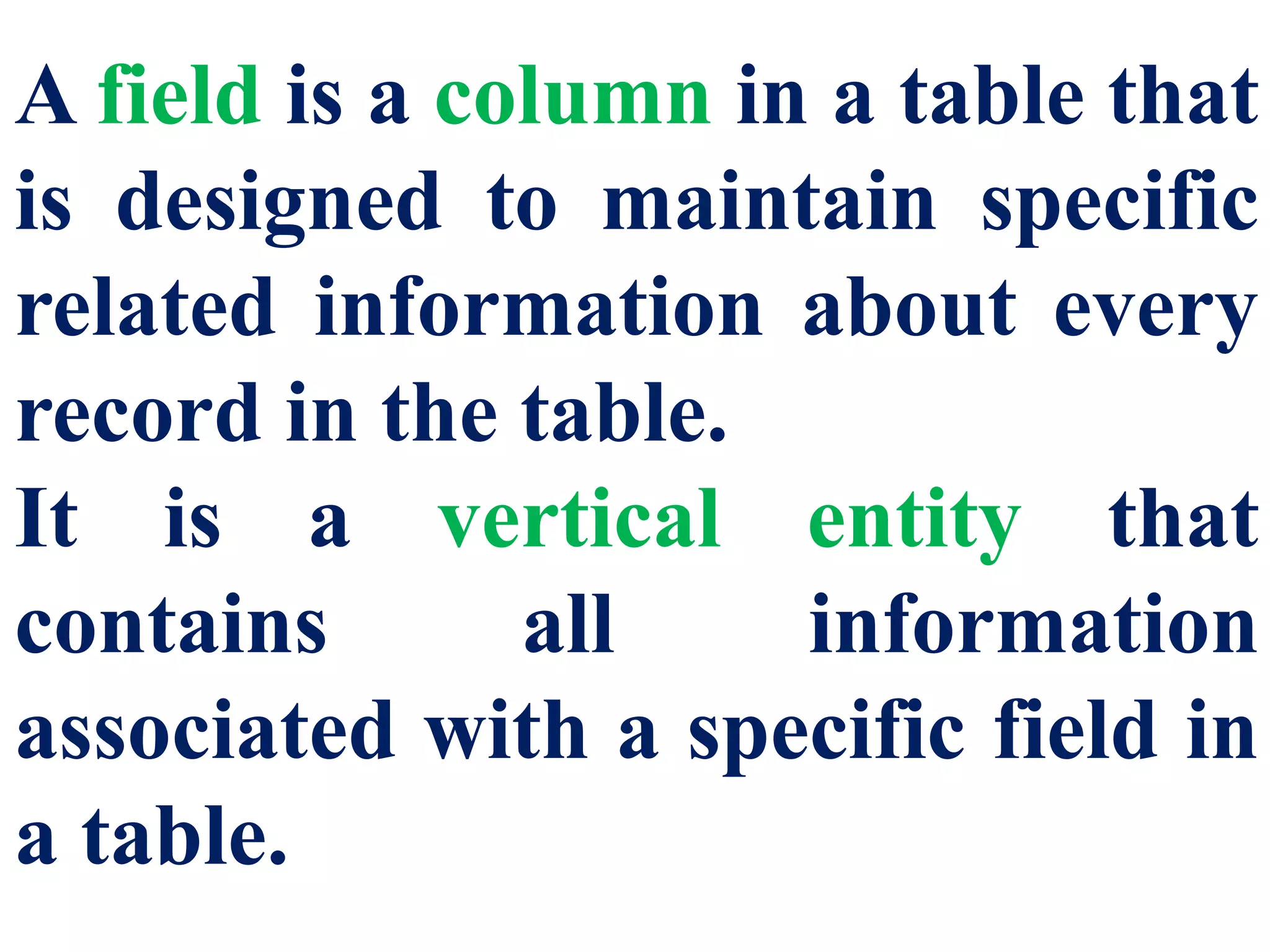 A field is a column in a table that
is designed to maintain specific
related information about every
record in the table.
It is a vertical entity that
contains all information
associated with a specific field in
a table.
 