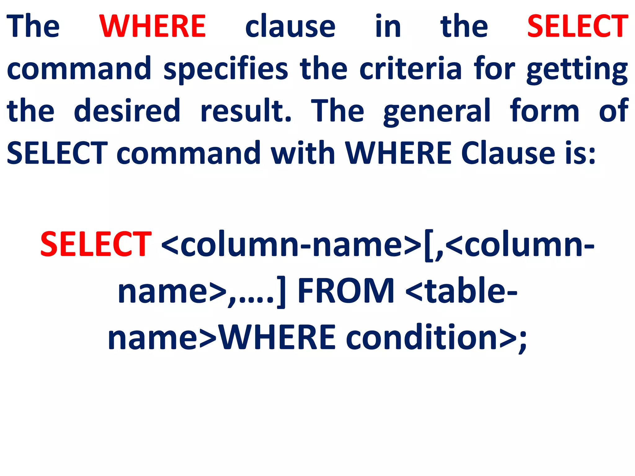 The WHERE clause in the SELECT
command specifies the criteria for getting
the desired result. The general form of
SELECT command with WHERE Clause is:
SELECT <column-name>[,<column-
name>,….] FROM <table-
name>WHERE condition>;
 
