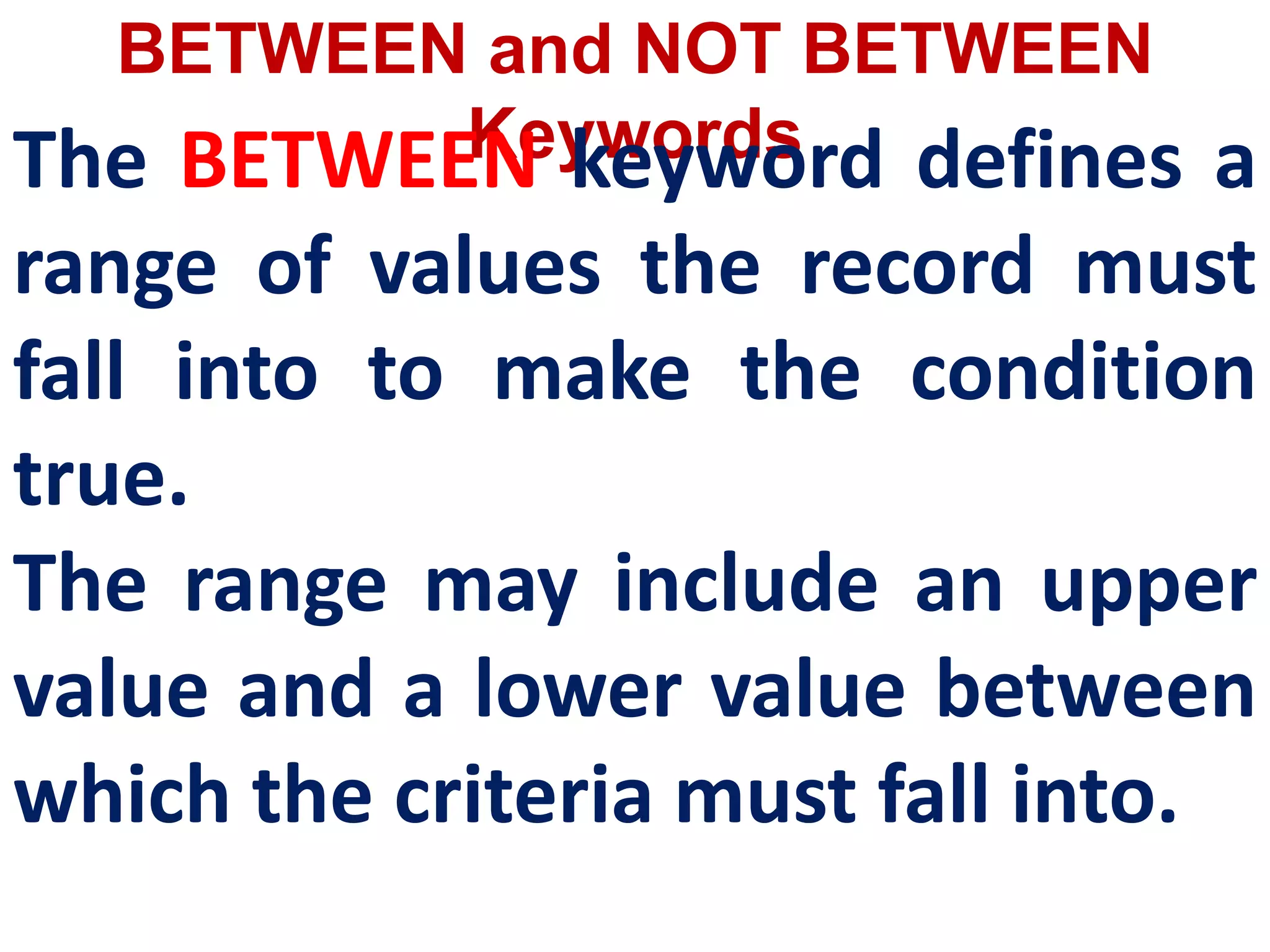 BETWEEN and NOT BETWEEN
Keywords
The BETWEEN keyword defines a
range of values the record must
fall into to make the condition
true.
The range may include an upper
value and a lower value between
which the criteria must fall into.
 