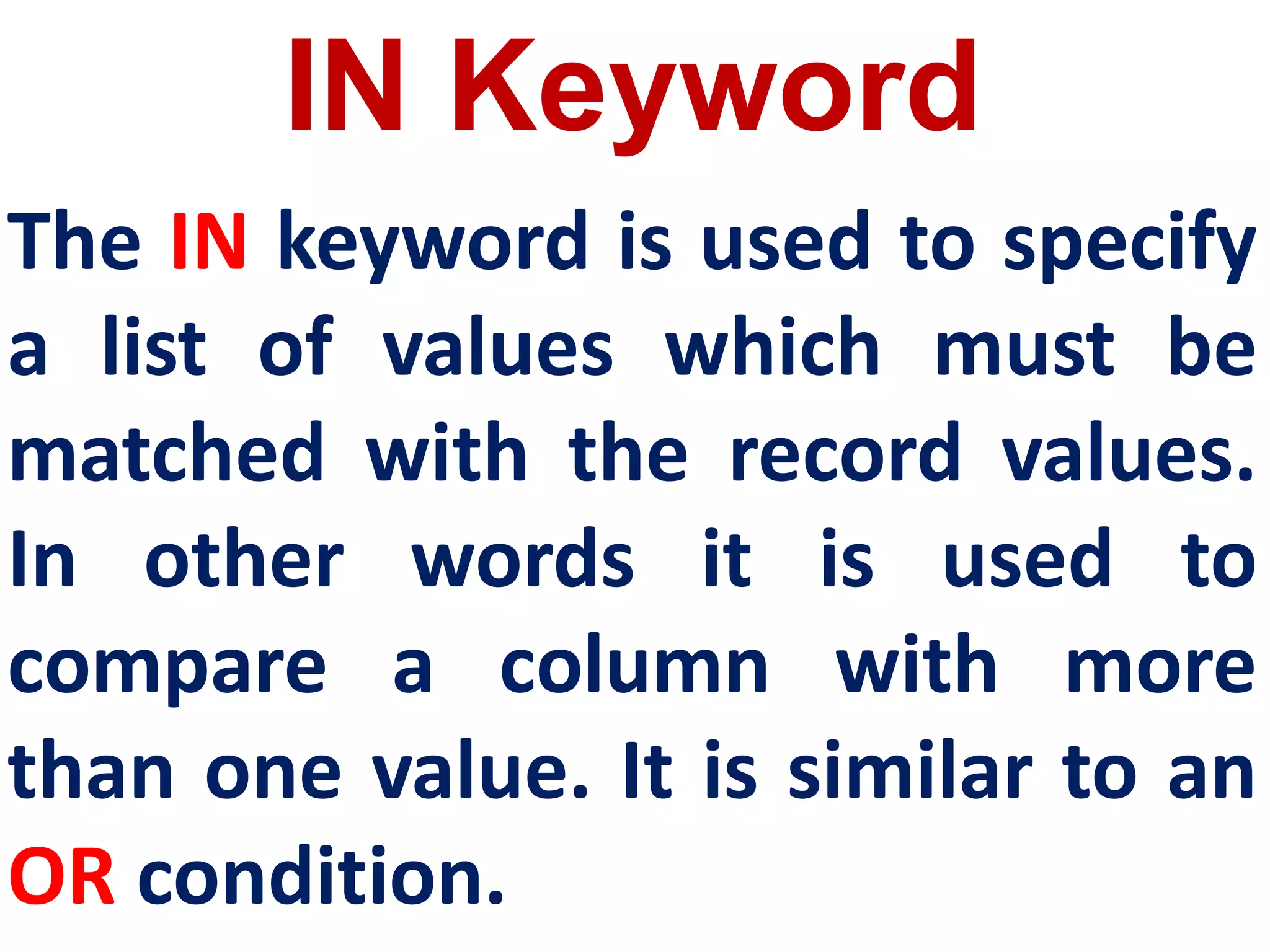 IN Keyword
The IN keyword is used to specify
a list of values which must be
matched with the record values.
In other words it is used to
compare a column with more
than one value. It is similar to an
OR condition.
 